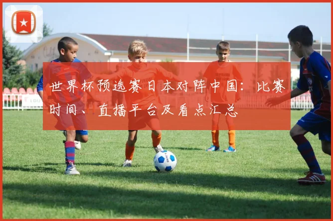 世界杯预选赛日本对阵中国：比赛时间、直播平台及看点汇总