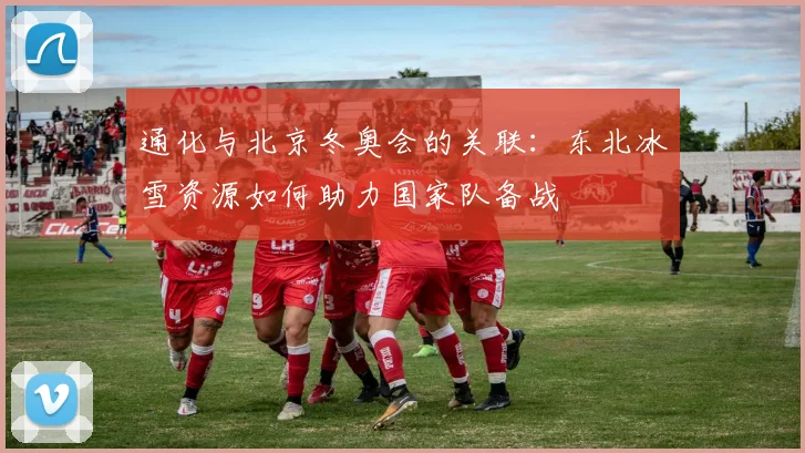 通化与北京冬奥会的关联：东北冰雪资源如何助力国家队备战
