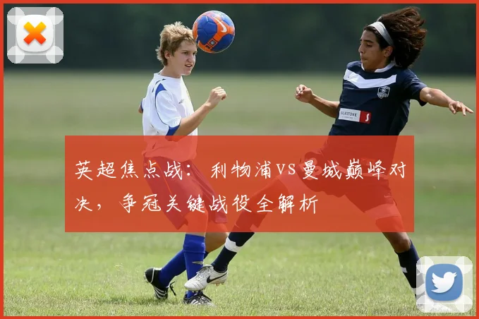 英超焦点战：利物浦vs曼城巅峰对决，争冠关键战役全解析