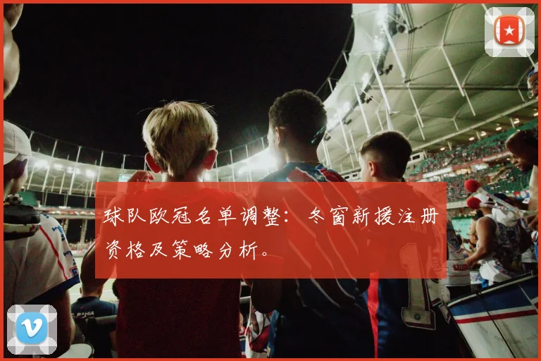 球队欧冠名单调整：冬窗新援注册资格及策略分析。