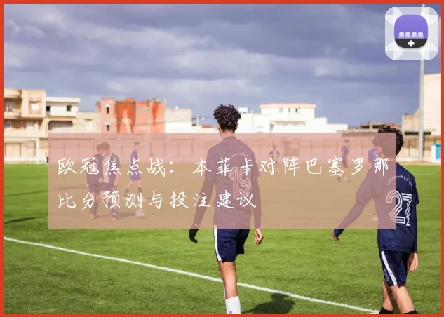 欧冠焦点战：本菲卡对阵巴塞罗那比分预测与投注建议