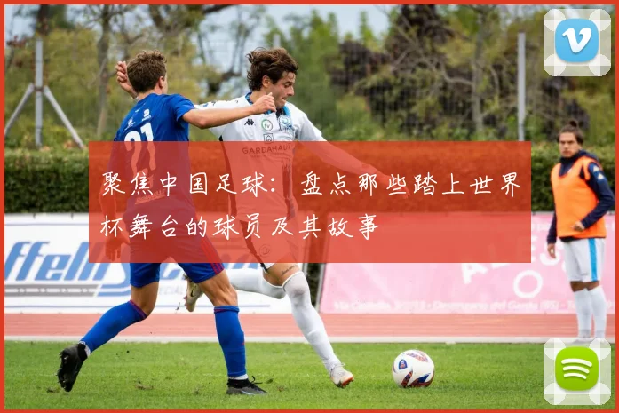 聚焦中国足球：盘点那些踏上世界杯舞台的球员及其故事