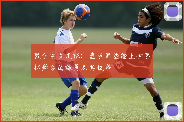 聚焦中国足球：盘点那些踏上世界杯舞台的球员及其故事