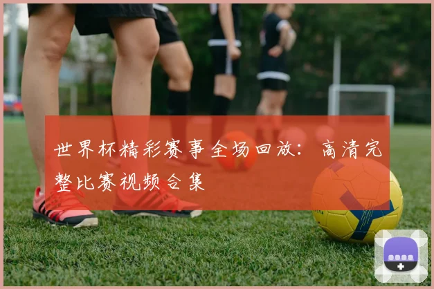 世界杯精彩赛事全场回放：高清完整比赛视频合集