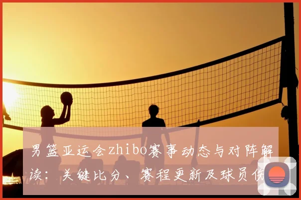 男篮亚运会zhibo赛事动态与对阵解读:关键比分、赛程更新及球员伤停情况