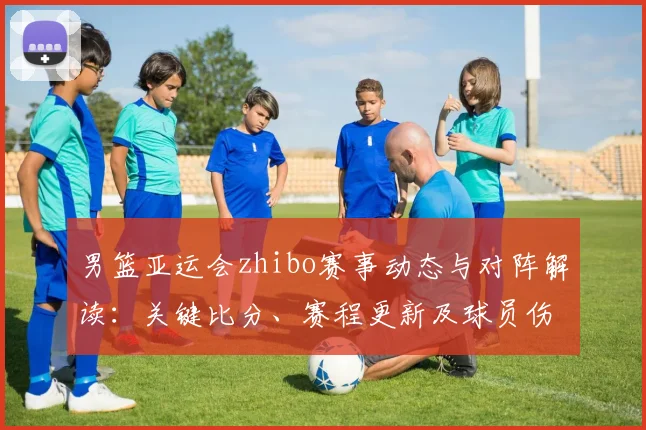 男篮亚运会zhibo赛事动态与对阵解读:关键比分、赛程更新及球员伤停情况