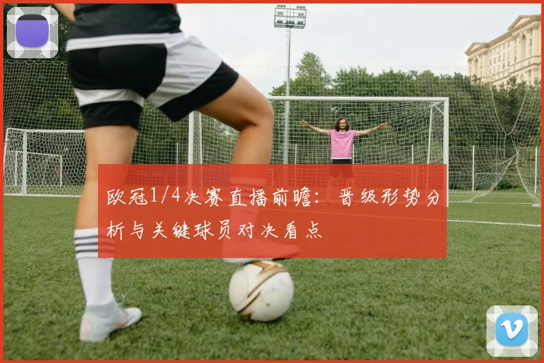 欧冠1/4决赛直播前瞻:晋级形势分析与关键球员对决看点