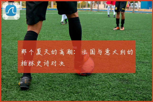 那个夏天的高潮：法国与意大利的柏林史诗对决