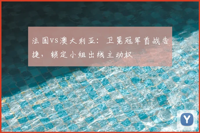 法国vs澳大利亚：卫冕冠军首战告捷，锁定小组出线主动权
