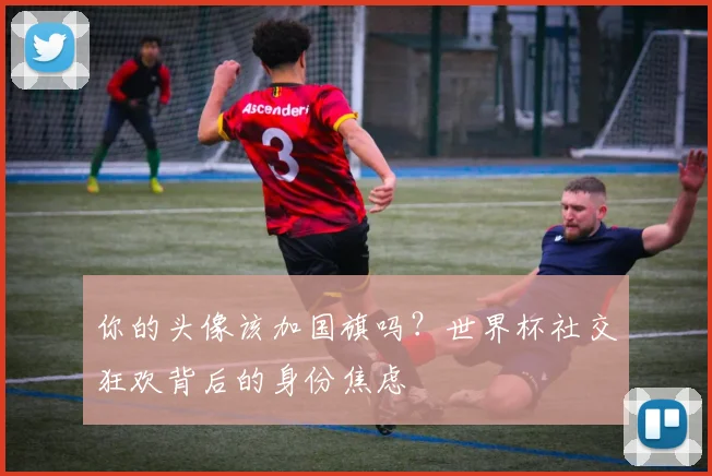 你的头像该加国旗吗?世界杯社交狂欢背后的身份焦虑