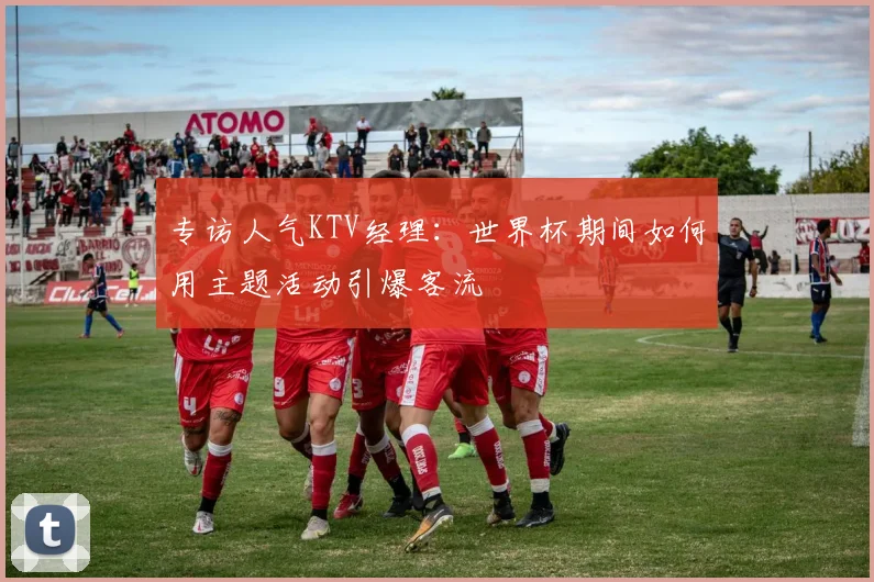 专访人气KTV经理：世界杯期间如何用主题活动引爆客流