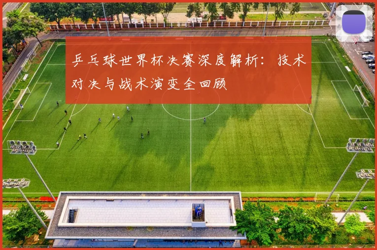 乒乓球世界杯决赛深度解析：技术对决与战术演变全回顾