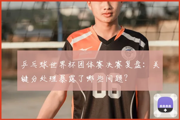 乒乓球世界杯团体赛决赛复盘：关键分处理暴露了哪些问题？