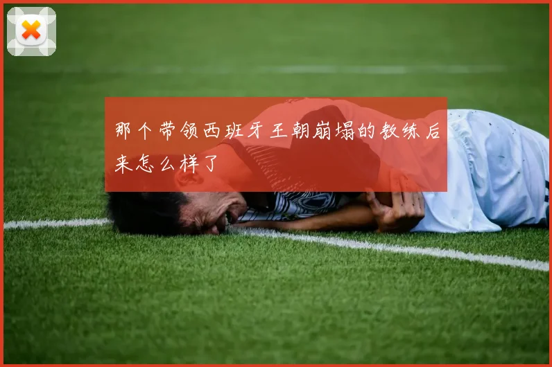 那个带领西班牙王朝崩塌的教练后来怎么样了