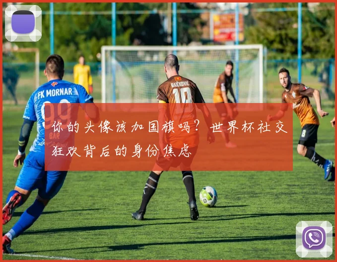 你的头像该加国旗吗?世界杯社交狂欢背后的身份焦虑