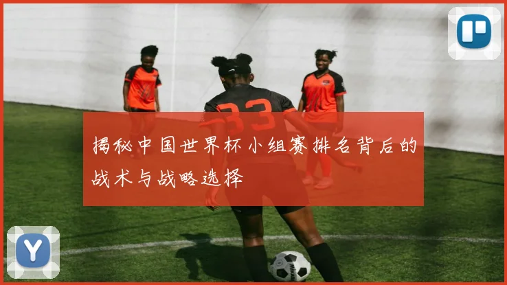 揭秘中国世界杯小组赛排名背后的战术与战略选择