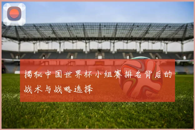 揭秘中国世界杯小组赛排名背后的战术与战略选择