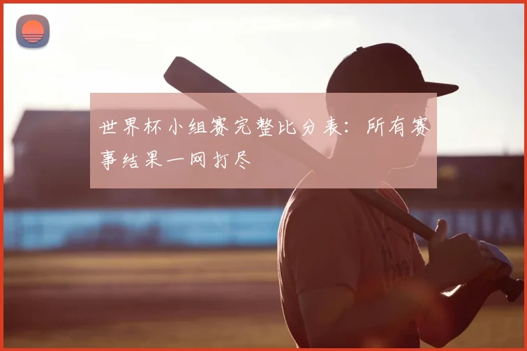 世界杯小组赛完整比分表：所有赛事结果一网打尽