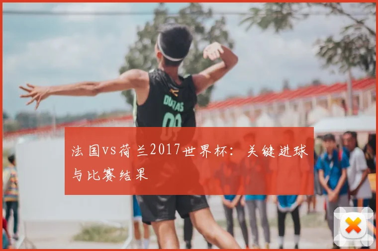 法国vs荷兰2017世界杯：关键进球与比赛结果