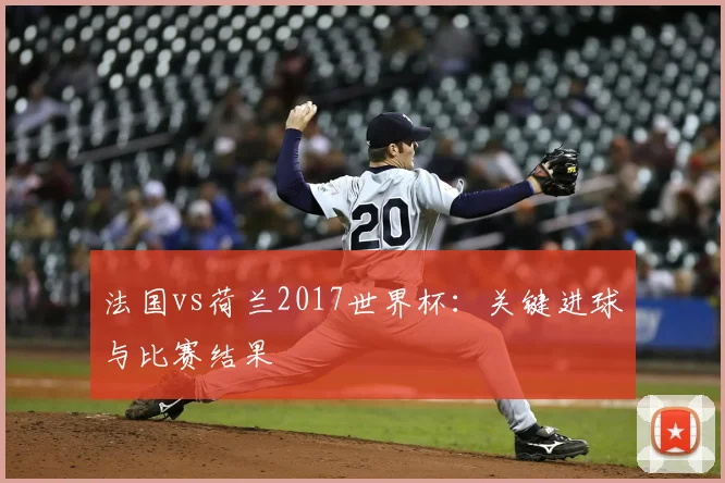 法国vs荷兰2017世界杯：关键进球与比赛结果
