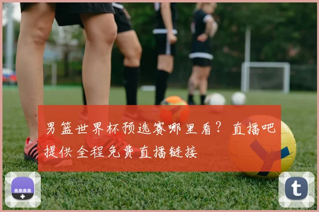 男篮世界杯预选赛哪里看？直播吧提供全程免费直播链接
