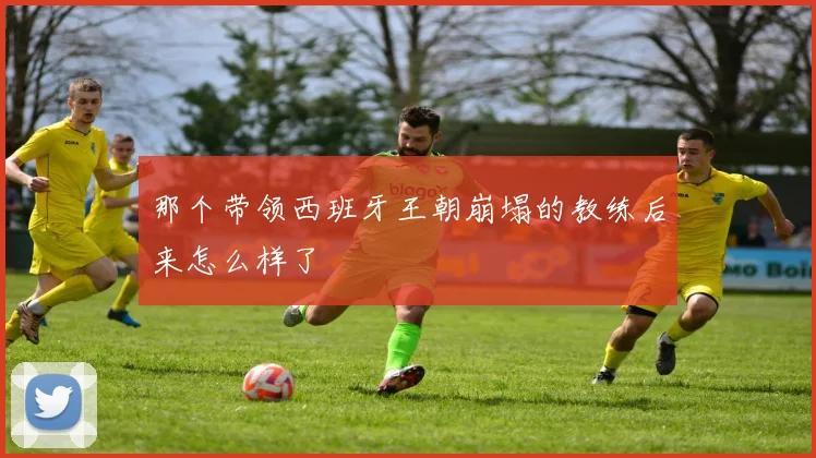 那个带领西班牙王朝崩塌的教练后来怎么样了
