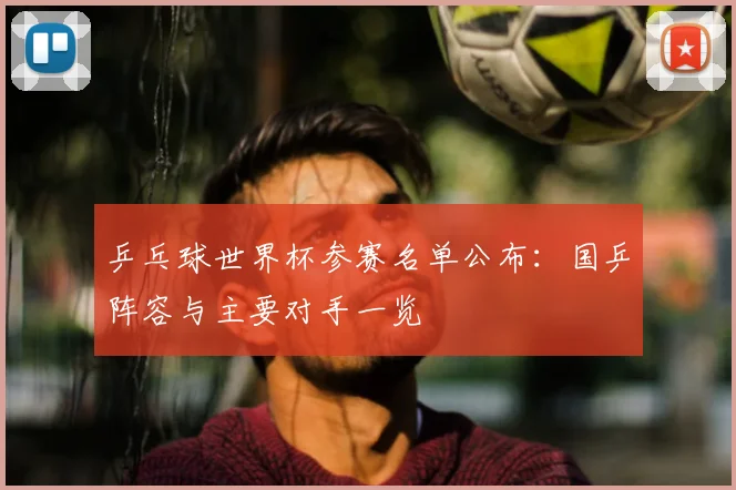 乒乓球世界杯参赛名单公布：国乒阵容与主要对手一览