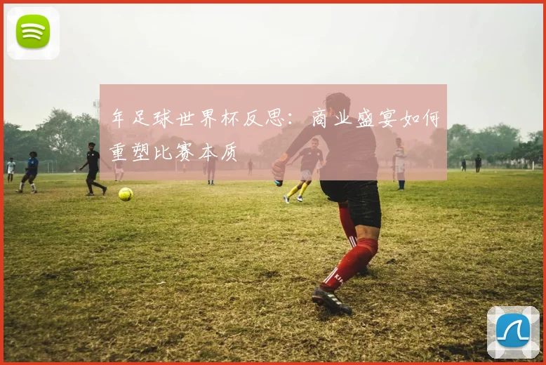 年足球世界杯反思：商业盛宴如何重塑比赛本质